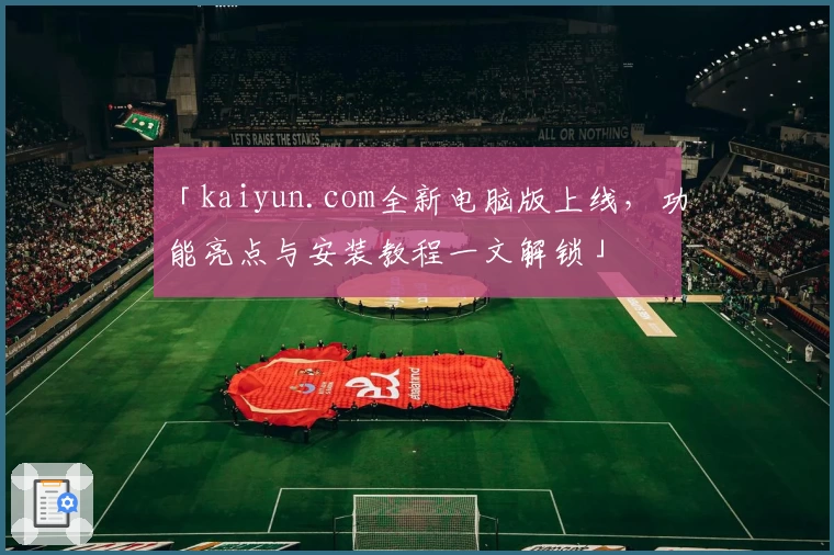 「kaiyun.com全新电脑版上线，功能亮点与安装教程一文解锁」