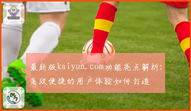 最新版kaiyun.com功能亮点解析：高效便捷的用户体验如何打造
