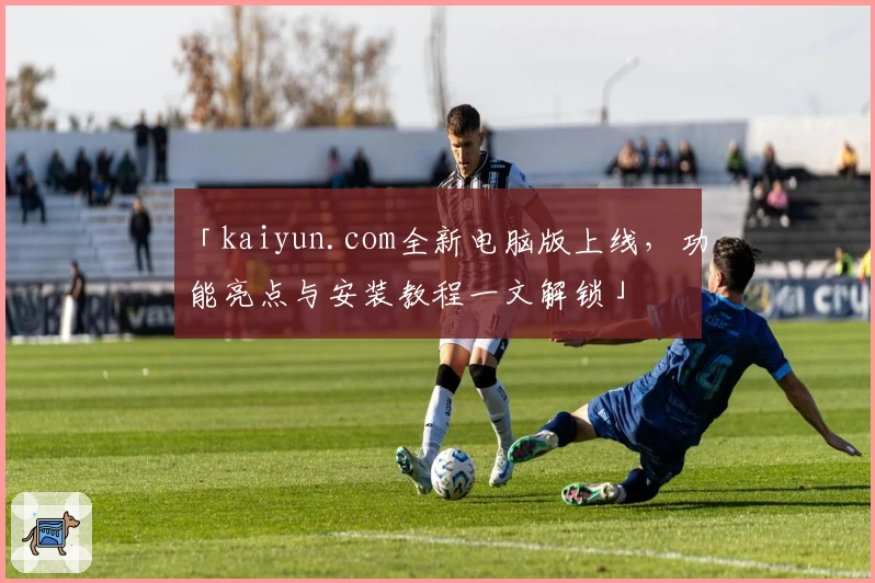 「kaiyun.com全新电脑版上线，功能亮点与安装教程一文解锁」