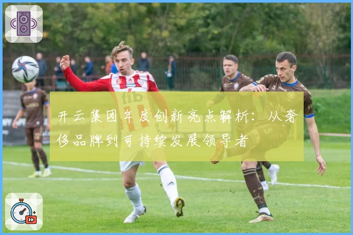 开云集团年度创新亮点解析：从奢侈品牌到可持续发展领导者
