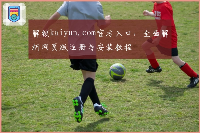 解锁kaiyun.com官方入口，全面解析网页版注册与安装教程