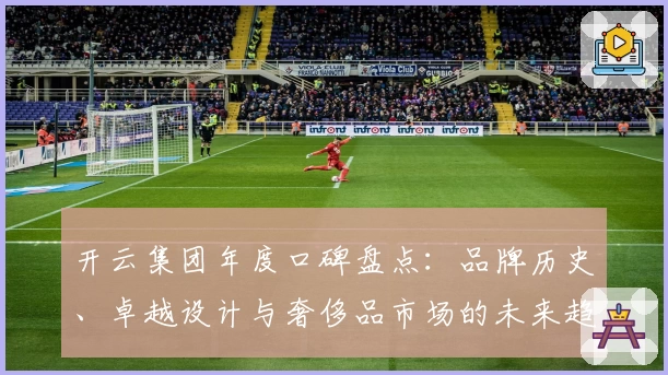 开云集团年度口碑盘点：品牌历史、卓越设计与奢侈品市场的未来趋势解析