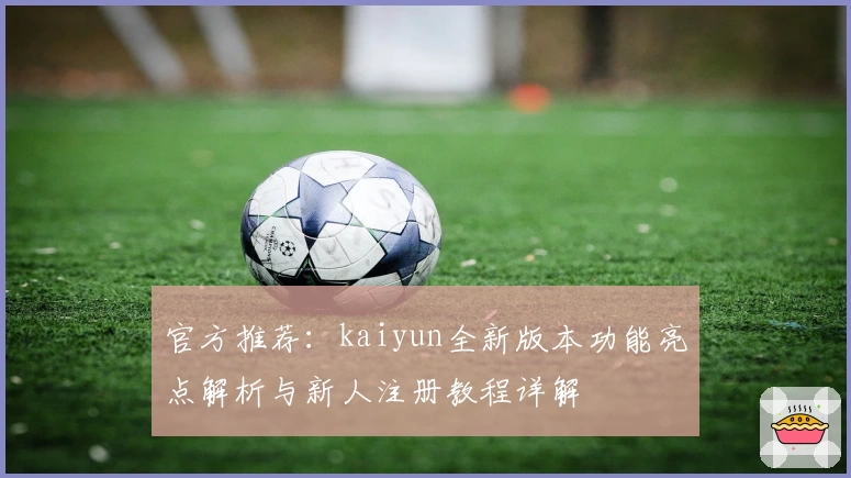 官方推荐：kaiyun全新版本功能亮点解析与新人注册教程详解