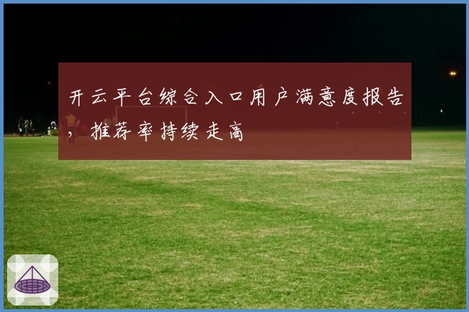 开云平台综合入口用户满意度报告，推荐率持续走高