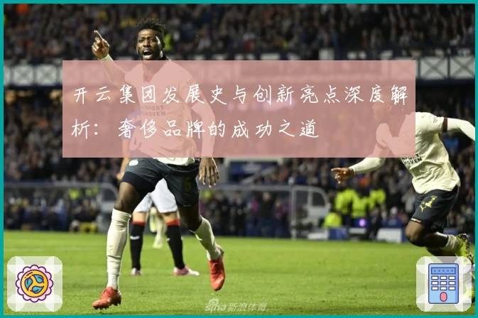 开云集团发展史与创新亮点深度解析：奢侈品牌的成功之道