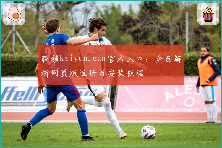 解锁kaiyun.com官方入口，全面解析网页版注册与安装教程